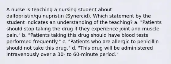 A nurse is teaching a nursing student about dalfopristin/quinupristin (Synercid). Which statement by the student indicates an understanding of the teaching? a. "Patients should stop taking the drug if they experience joint and muscle pain." b. "Patients taking this drug should have blood tests performed frequently." c. "Patients who are allergic to penicillin should not take this drug." d. "This drug will be administered intravenously over a 30- to 60-minute period."