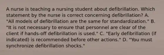 A nurse is teaching a nursing student about defibrillation. Which statement by the nurse is correct concerning defibrillation? A. "All models of defibrillation are the same for standardization." B. "It is not necessary to ensure that personnel are clear of the client if hands-off defibrillation is used." C. "Early defibrillation (if indicated) is recommended before other actions." D. "You must synchronize defibrillation shocks."