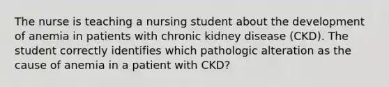 The nurse is teaching a nursing student about the development of anemia in patients with chronic kidney disease (CKD). The student correctly identifies which pathologic alteration as the cause of anemia in a patient with CKD?