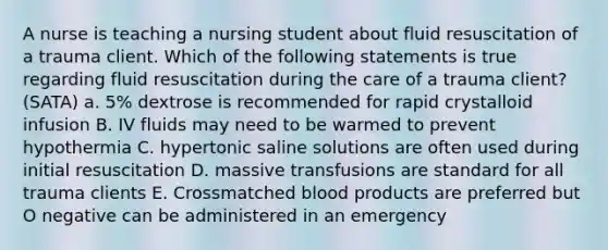 A nurse is teaching a nursing student about fluid resuscitation of a trauma client. Which of the following statements is true regarding fluid resuscitation during the care of a trauma client? (SATA) a. 5% dextrose is recommended for rapid crystalloid infusion B. IV fluids may need to be warmed to prevent hypothermia C. hypertonic saline solutions are often used during initial resuscitation D. massive transfusions are standard for all trauma clients E. Crossmatched blood products are preferred but O negative can be administered in an emergency