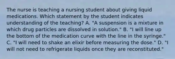 The nurse is teaching a nursing student about giving liquid medications. Which statement by the student indicates understanding of the teaching? A. "A suspension is a mixture in which drug particles are dissolved in solution." B. "I will line up the bottom of the medication curve with the line in the syringe." C. "I will need to shake an elixir before measuring the dose." D. "I will not need to refrigerate liquids once they are reconstituted."