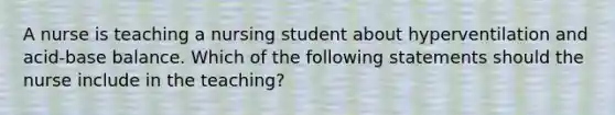 A nurse is teaching a nursing student about hyperventilation and acid-base balance. Which of the following statements should the nurse include in the teaching?