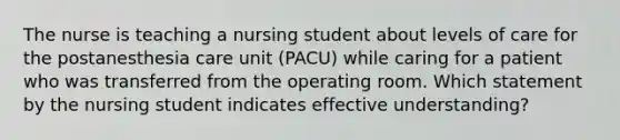 The nurse is teaching a nursing student about levels of care for the postanesthesia care unit (PACU) while caring for a patient who was transferred from the operating room. Which statement by the nursing student indicates effective understanding?