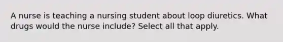 A nurse is teaching a nursing student about loop diuretics. What drugs would the nurse include? Select all that apply.