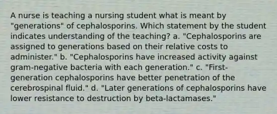 A nurse is teaching a nursing student what is meant by "generations" of cephalosporins. Which statement by the student indicates understanding of the teaching? a. "Cephalosporins are assigned to generations based on their relative costs to administer." b. "Cephalosporins have increased activity against gram-negative bacteria with each generation." c. "First-generation cephalosporins have better penetration of the cerebrospinal fluid." d. "Later generations of cephalosporins have lower resistance to destruction by beta-lactamases."