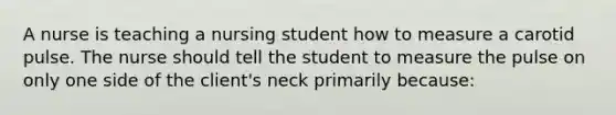 A nurse is teaching a nursing student how to measure a carotid pulse. The nurse should tell the student to measure the pulse on only one side of the client's neck primarily because: