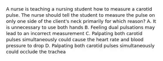 A nurse is teaching a nursing student how to measure a carotid pulse. The nurse should tell the student to measure the pulse on only one side of the client's neck primarily for which reason? A. It is unnecessary to use both hands B. Feeling dual pulsations may lead to an incorrect measurement C. Palpating both carotid pulses simultaneously could cause the heart rate and blood pressure to drop D. Palpating both carotid pulses simultaneously could occlude the trachea