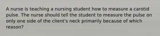 A nurse is teaching a nursing student how to measure a carotid pulse. The nurse should tell the student to measure the pulse on only one side of the client's neck primarily because of which reason?