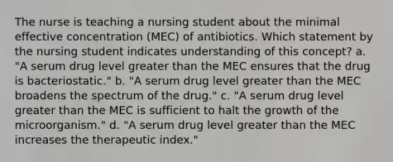 The nurse is teaching a nursing student about the minimal effective concentration (MEC) of antibiotics. Which statement by the nursing student indicates understanding of this concept? a. "A serum drug level greater than the MEC ensures that the drug is bacteriostatic." b. "A serum drug level greater than the MEC broadens the spectrum of the drug." c. "A serum drug level greater than the MEC is sufficient to halt the growth of the microorganism." d. "A serum drug level greater than the MEC increases the therapeutic index."