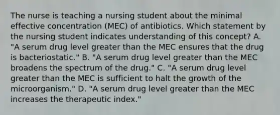 The nurse is teaching a nursing student about the minimal effective concentration (MEC) of antibiotics. Which statement by the nursing student indicates understanding of this concept? A. "A serum drug level <a href='https://www.questionai.com/knowledge/ktgHnBD4o3-greater-than' class='anchor-knowledge'>greater than</a> the MEC ensures that the drug is bacteriostatic." B. "A serum drug level greater than the MEC broadens the spectrum of the drug." C. "A serum drug level greater than the MEC is sufficient to halt the growth of the microorganism." D. "A serum drug level greater than the MEC increases the therapeutic index."