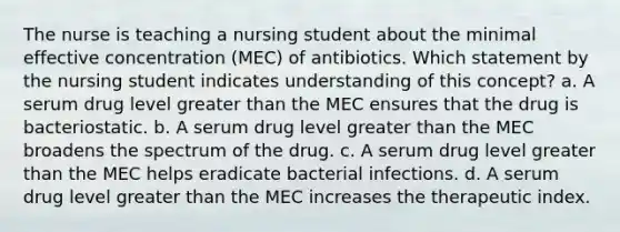 The nurse is teaching a nursing student about the minimal effective concentration (MEC) of antibiotics. Which statement by the nursing student indicates understanding of this concept? a. A serum drug level <a href='https://www.questionai.com/knowledge/ktgHnBD4o3-greater-than' class='anchor-knowledge'>greater than</a> the MEC ensures that the drug is bacteriostatic. b. A serum drug level greater than the MEC broadens the spectrum of the drug. c. A serum drug level greater than the MEC helps eradicate bacterial infections. d. A serum drug level greater than the MEC increases the therapeutic index.