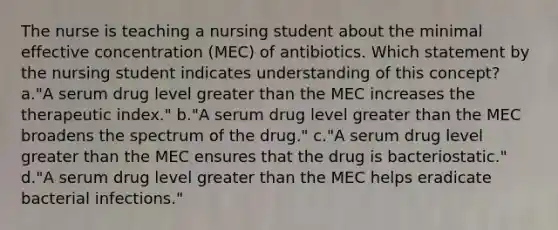 The nurse is teaching a nursing student about the minimal effective concentration (MEC) of antibiotics. Which statement by the nursing student indicates understanding of this concept? a."A serum drug level <a href='https://www.questionai.com/knowledge/ktgHnBD4o3-greater-than' class='anchor-knowledge'>greater than</a> the MEC increases the therapeutic index." b."A serum drug level greater than the MEC broadens the spectrum of the drug." c."A serum drug level greater than the MEC ensures that the drug is bacteriostatic." d."A serum drug level greater than the MEC helps eradicate bacterial infections."