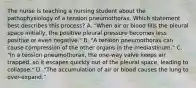 The nurse is teaching a nursing student about the pathophysiology of a tension pneumothorax. Which statement best describes this process? A. "When air or blood fills the pleural space initially, the positive pleural pressure becomes less positive or even negative." B. "A tension pneumothorax can cause compression of the other organs in the mediastinum." C. "In a tension pneumothorax, the one-way valve keeps air trapped, so it escapes quickly out of the pleural space, leading to collapse." D. "The accumulation of air or blood causes the lung to over-expand."