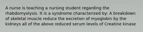 A nurse is teaching a nursing student regarding the rhabdomyolysis. It is a syndrome characterized by: A breakdown of skeletal muscle reduce the excretion of myoglobin by the kidneys all of the above reduced serum levels of Creatine kinase