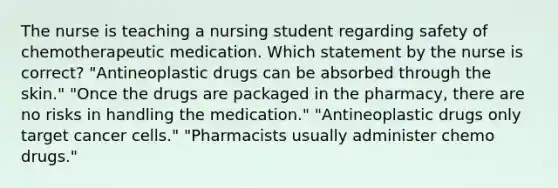 The nurse is teaching a nursing student regarding safety of chemotherapeutic medication. Which statement by the nurse is correct? "Antineoplastic drugs can be absorbed through the skin." "Once the drugs are packaged in the pharmacy, there are no risks in handling the medication." "Antineoplastic drugs only target cancer cells." "Pharmacists usually administer chemo drugs."