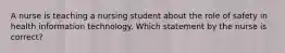 A nurse is teaching a nursing student about the role of safety in health information technology. Which statement by the nurse is correct?