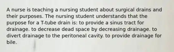 A nurse is teaching a nursing student about surgical drains and their purposes. The nursing student understands that the purpose for a T-tube drain is: to provide a sinus tract for drainage. to decrease dead space by decreasing drainage. to divert drainage to the peritoneal cavity. to provide drainage for bile.