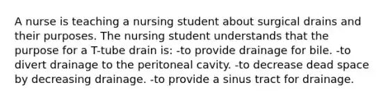 A nurse is teaching a nursing student about surgical drains and their purposes. The nursing student understands that the purpose for a T-tube drain is: -to provide drainage for bile. -to divert drainage to the peritoneal cavity. -to decrease dead space by decreasing drainage. -to provide a sinus tract for drainage.