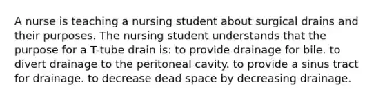 A nurse is teaching a nursing student about surgical drains and their purposes. The nursing student understands that the purpose for a T-tube drain is: to provide drainage for bile. to divert drainage to the peritoneal cavity. to provide a sinus tract for drainage. to decrease dead space by decreasing drainage.