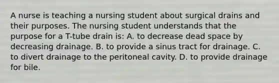 A nurse is teaching a nursing student about surgical drains and their purposes. The nursing student understands that the purpose for a T-tube drain is: A. to decrease dead space by decreasing drainage. B. to provide a sinus tract for drainage. C. to divert drainage to the peritoneal cavity. D. to provide drainage for bile.