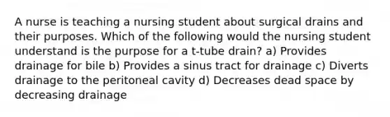 A nurse is teaching a nursing student about surgical drains and their purposes. Which of the following would the nursing student understand is the purpose for a t-tube drain? a) Provides drainage for bile b) Provides a sinus tract for drainage c) Diverts drainage to the peritoneal cavity d) Decreases dead space by decreasing drainage