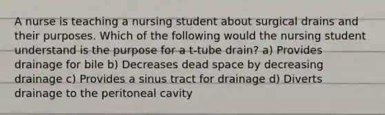 A nurse is teaching a nursing student about surgical drains and their purposes. Which of the following would the nursing student understand is the purpose for a t-tube drain? a) Provides drainage for bile b) Decreases dead space by decreasing drainage c) Provides a sinus tract for drainage d) Diverts drainage to the peritoneal cavity