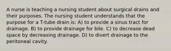 A nurse is teaching a nursing student about surgical drains and their purposes. The nursing student understands that the purpose for a T-tube drain is: A) to provide a sinus tract for drainage. B) to provide drainage for bile. C) to decrease dead space by decreasing drainage. D) to divert drainage to the peritoneal cavity.