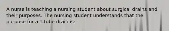 A nurse is teaching a nursing student about surgical drains and their purposes. The nursing student understands that the purpose for a T-tube drain is: