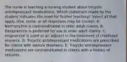 The nurse is teaching a nursing student about tricyclic antidepressant medications. Which statement made by the student indicates the need for further teaching? Select all that apply. One, some, or all responses may be correct. A. Nortriptyline is contraindicated in older adult clients. B. Desipramine is preferred for use in older adult clients. C. Imipramine is used as an adjunct in the treatment of childhood enuresis. D. Tricyclic antidepressant medications are prescribed for clients with seizure disorders. E. Tricyclic antidepressant medications are contraindicated in clients with a history of seizures.