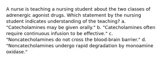 A nurse is teaching a nursing student about the two classes of adrenergic agonist drugs. Which statement by the nursing student indicates understanding of the teaching? a. "Catecholamines may be given orally." b. "Catecholamines often require continuous infusion to be effective." c. "Noncatecholamines do not cross <a href='https://www.questionai.com/knowledge/kO1rMGD7bv-the-blood-brain-barrier' class='anchor-knowledge'>the blood-brain barrier</a>." d. "Noncatecholamines undergo rapid degradation by monoamine oxidase."