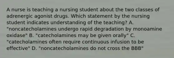 A nurse is teaching a nursing student about the two classes of adrenergic agonist drugs. Which statement by the nursing student indicates understanding of the teaching? A. "noncatecholamines undergo rapid degradation by monoamine oxidase" B. "catecholamines may be given orally" C. "catecholamines often require continuous infusion to be effective" D. "noncatecholamines do not cross the BBB"