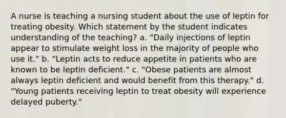 A nurse is teaching a nursing student about the use of leptin for treating obesity. Which statement by the student indicates understanding of the teaching? a. "Daily injections of leptin appear to stimulate weight loss in the majority of people who use it." b. "Leptin acts to reduce appetite in patients who are known to be leptin deficient." c. "Obese patients are almost always leptin deficient and would benefit from this therapy." d. "Young patients receiving leptin to treat obesity will experience delayed puberty."