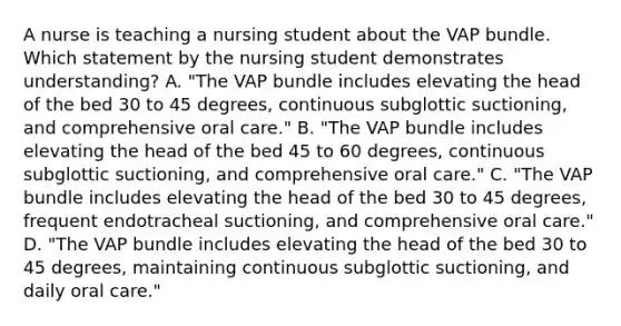 A nurse is teaching a nursing student about the VAP bundle. Which statement by the nursing student demonstrates understanding? A. "The VAP bundle includes elevating the head of the bed 30 to 45 degrees, continuous subglottic suctioning, and comprehensive oral care." B. "The VAP bundle includes elevating the head of the bed 45 to 60 degrees, continuous subglottic suctioning, and comprehensive oral care." C. "The VAP bundle includes elevating the head of the bed 30 to 45 degrees, frequent endotracheal suctioning, and comprehensive oral care." D. "The VAP bundle includes elevating the head of the bed 30 to 45 degrees, maintaining continuous subglottic suctioning, and daily oral care."