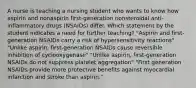 A nurse is teaching a nursing student who wants to know how aspirin and nonaspirin first-generation nonsteroidal anti-inflammatory drugs (NSAIDs) differ. Which statement by the student indicates a need for further teaching? "Aspirin and first-generation NSAIDs carry a risk of hypersensitivity reactions" "Unlike aspirin, first-generation NSAIDs cause reversible inhibition of cyclooxygenase" "Unlike aspirin, first-generation NSAIDs do not suppress platelet aggregation" "First generation NSAIDs provide more protective benefits against myocardial infarction and stroke than aspirin."