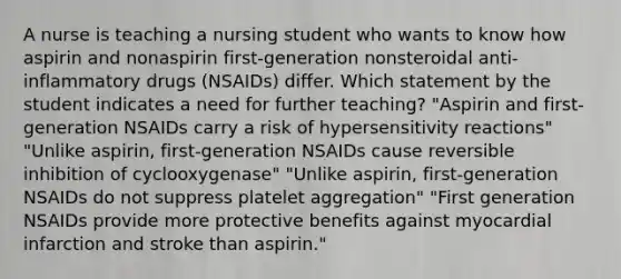 A nurse is teaching a nursing student who wants to know how aspirin and nonaspirin first-generation nonsteroidal anti-inflammatory drugs (NSAIDs) differ. Which statement by the student indicates a need for further teaching? "Aspirin and first-generation NSAIDs carry a risk of hypersensitivity reactions" "Unlike aspirin, first-generation NSAIDs cause reversible inhibition of cyclooxygenase" "Unlike aspirin, first-generation NSAIDs do not suppress platelet aggregation" "First generation NSAIDs provide more protective benefits against myocardial infarction and stroke than aspirin."