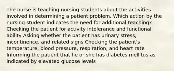 The nurse is teaching nursing students about the activities involved in determining a patient problem. Which action by the nursing student indicates the need for additional teaching? Checking the patient for activity intolerance and functional ability Asking whether the patient has urinary stress, incontinence, and related signs Checking the patient's temperature, blood pressure, respiration, and heart rate Informing the patient that he or she has diabetes mellitus as indicated by elevated glucose levels