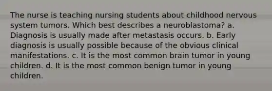 The nurse is teaching nursing students about childhood nervous system tumors. Which best describes a neuroblastoma? a. Diagnosis is usually made after metastasis occurs. b. Early diagnosis is usually possible because of the obvious clinical manifestations. c. It is the most common brain tumor in young children. d. It is the most common benign tumor in young children.