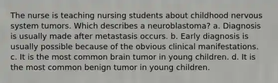 The nurse is teaching nursing students about childhood nervous system tumors. Which describes a neuroblastoma? a. Diagnosis is usually made after metastasis occurs. b. Early diagnosis is usually possible because of the obvious clinical manifestations. c. It is the most common brain tumor in young children. d. It is the most common benign tumor in young children.