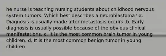 he nurse is teaching nursing students about childhood nervous system tumors. Which best describes a neuroblastoma? a. Diagnosis is usually made after metastasis occurs .b. Early diagnosis is usually possible because of the obvious clinical manifestations. c. It is the most common brain tumor in young children. d. It is the most common benign tumor in young children.