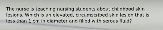 The nurse is teaching nursing students about childhood skin lesions. Which is an elevated, circumscribed skin lesion that is less than 1 cm in diameter and filled with serous fluid?