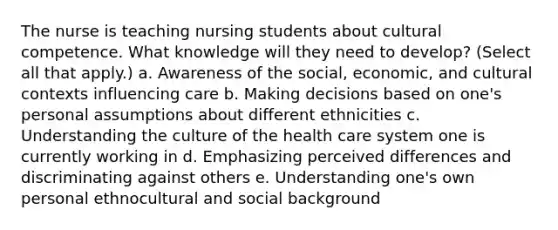 The nurse is teaching nursing students about cultural competence. What knowledge will they need to develop? (Select all that apply.) a. Awareness of the social, economic, and cultural contexts influencing care b. Making decisions based on one's personal assumptions about different ethnicities c. Understanding the culture of the health care system one is currently working in d. Emphasizing perceived differences and discriminating against others e. Understanding one's own personal ethnocultural and social background