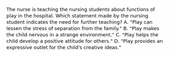 The nurse is teaching the nursing students about functions of play in the hospital. Which statement made by the nursing student indicates the need for further teaching? A. "Play can lessen the stress of separation from the family." B. "Play makes the child nervous in a strange environment." C. "Play helps the child develop a positive attitude for others." D. "Play provides an expressive outlet for the child's creative ideas."