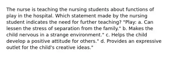 The nurse is teaching the nursing students about functions of play in the hospital. Which statement made by the nursing student indicates the need for further teaching? "Play: a. Can lessen the stress of separation from the family." b. Makes the child nervous in a strange environment." c. Helps the child develop a positive attitude for others." d. Provides an expressive outlet for the child's creative ideas."