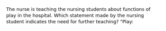 The nurse is teaching the nursing students about functions of play in the hospital. Which statement made by the nursing student indicates the need for further teaching? "Play: