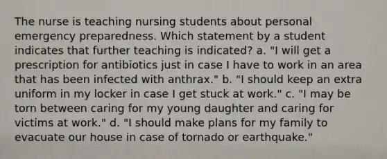 The nurse is teaching nursing students about personal emergency preparedness. Which statement by a student indicates that further teaching is indicated? a. "I will get a prescription for antibiotics just in case I have to work in an area that has been infected with anthrax." b. "I should keep an extra uniform in my locker in case I get stuck at work." c. "I may be torn between caring for my young daughter and caring for victims at work." d. "I should make plans for my family to evacuate our house in case of tornado or earthquake."