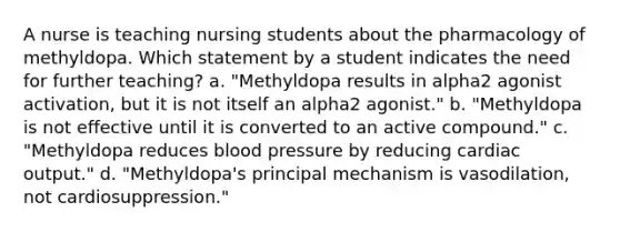 A nurse is teaching nursing students about the pharmacology of methyldopa. Which statement by a student indicates the need for further teaching? a. "Methyldopa results in alpha2 agonist activation, but it is not itself an alpha2 agonist." b. "Methyldopa is not effective until it is converted to an active compound." c. "Methyldopa reduces blood pressure by reducing cardiac output." d. "Methyldopa's principal mechanism is vasodilation, not cardiosuppression."