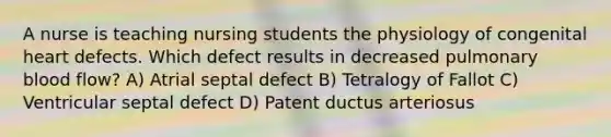 A nurse is teaching nursing students the physiology of congenital heart defects. Which defect results in decreased pulmonary blood flow? A) Atrial septal defect B) Tetralogy of Fallot C) Ventricular septal defect D) Patent ductus arteriosus