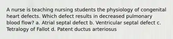 A nurse is teaching nursing students the physiology of congenital heart defects. Which defect results in decreased pulmonary blood flow? a. Atrial septal defect b. Ventricular septal defect c. Tetralogy of Fallot d. Patent ductus arteriosus