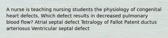 A nurse is teaching nursing students the physiology of congenital heart defects. Which defect results in decreased pulmonary blood flow? Atrial septal defect Tetralogy of Fallot Patent ductus arteriosus Ventricular septal defect