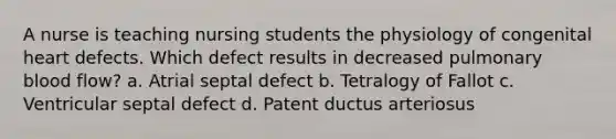 A nurse is teaching nursing students the physiology of congenital heart defects. Which defect results in decreased pulmonary blood flow? a. Atrial septal defect b. Tetralogy of Fallot c. Ventricular septal defect d. Patent ductus arteriosus